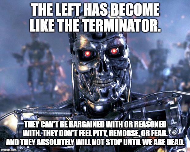 Terminator Robot T-800 | THE LEFT HAS BECOME LIKE THE TERMINATOR. THEY CAN'T BE BARGAINED WITH OR REASONED WITH. THEY DON'T FEEL PITY, REMORSE, OR FEAR. AND THEY ABSOLUTELY WILL NOT STOP UNTIL WE ARE DEAD. | image tagged in terminator robot t-800 | made w/ Imgflip meme maker