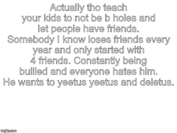 Blank White Template | Actually tho teach your kids to not be b holes and let people have friends. Somebody I know loses friends every year and only started with 4 friends. Constantly being bullied and everyone hates him. He wants to yeetus yeetus and deletus. | image tagged in blank white template | made w/ Imgflip meme maker