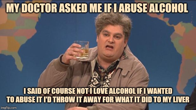 drunk uncle | MY DOCTOR ASKED ME IF I ABUSE ALCOHOL; I SAID OF COURSE NOT I LOVE ALCOHOL IF I WANTED TO ABUSE IT I'D THROW IT AWAY FOR WHAT IT DID TO MY LIVER | image tagged in drunk uncle | made w/ Imgflip meme maker