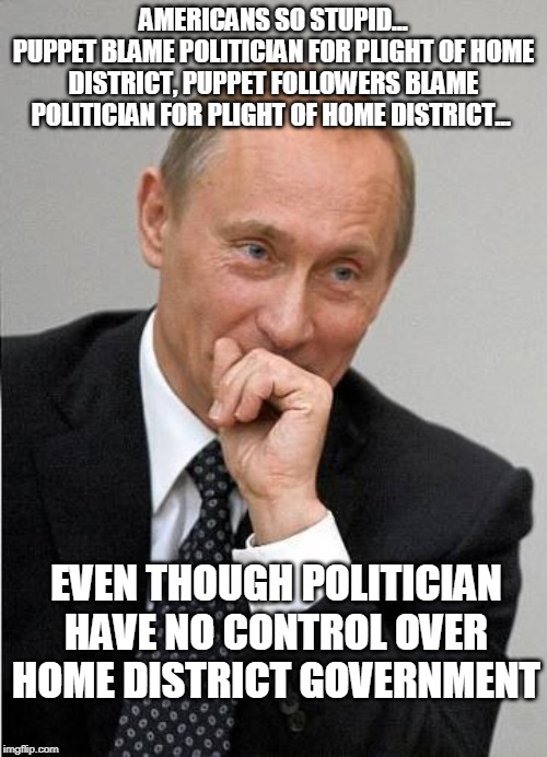 Stupid Americans. | AMERICANS SO STUPID...
PUPPET BLAME POLITICIAN FOR PLIGHT OF HOME DISTRICT, PUPPET FOLLOWERS BLAME POLITICIAN FOR PLIGHT OF HOME DISTRICT... EVEN THOUGH POLITICIAN HAVE NO CONTROL OVER HOME DISTRICT GOVERNMENT | image tagged in putin laugh | made w/ Imgflip meme maker