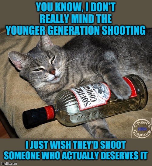 cat and liquor | YOU KNOW, I DON'T REALLY MIND THE YOUNGER GENERATION SHOOTING I JUST WISH THEY'D SHOOT SOMEONE WHO ACTUALLY DESERVES IT | image tagged in cat and liquor | made w/ Imgflip meme maker