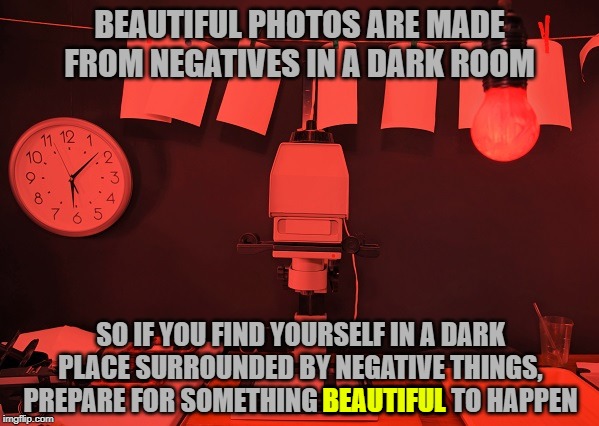 You can be positive of that. | BEAUTIFUL PHOTOS ARE MADE FROM NEGATIVES IN A DARK ROOM; SO IF YOU FIND YOURSELF IN A DARK PLACE SURROUNDED BY NEGATIVE THINGS, PREPARE FOR SOMETHING BEAUTIFUL TO HAPPEN; BEAUTIFUL | image tagged in dark room for photos,be positive | made w/ Imgflip meme maker