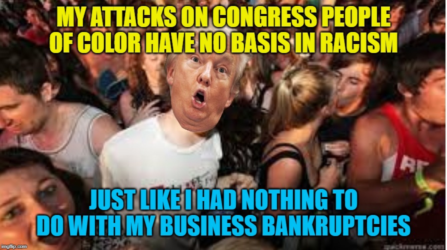 Suddenly clear Donald | MY ATTACKS ON CONGRESS PEOPLE OF COLOR HAVE NO BASIS IN RACISM; JUST LIKE I HAD NOTHING TO DO WITH MY BUSINESS BANKRUPTCIES | image tagged in suddenly clear donald | made w/ Imgflip meme maker