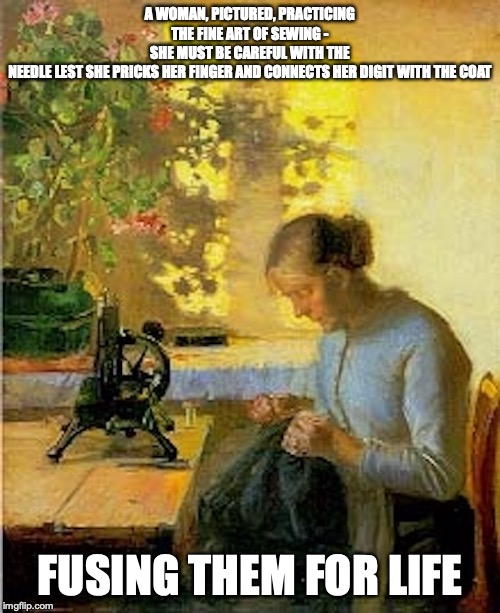 Woman Sewing | A WOMAN, PICTURED, PRACTICING THE FINE ART OF SEWING - SHE MUST BE CAREFUL WITH THE NEEDLE LEST SHE PRICKS HER FINGER AND CONNECTS HER DIGIT WITH THE COAT; FUSING THEM FOR LIFE | image tagged in sewing,memes | made w/ Imgflip meme maker