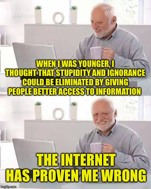 Actually, things are getting worse. | WHEN I WAS YOUNGER, I THOUGHT THAT STUPIDITY AND IGNORANCE COULD BE ELIMINATED BY GIVING PEOPLE BETTER ACCESS TO INFORMATION; THE INTERNET HAS PROVEN ME WRONG | image tagged in memes,hide the pain harold,ignorance,internet | made w/ Imgflip meme maker