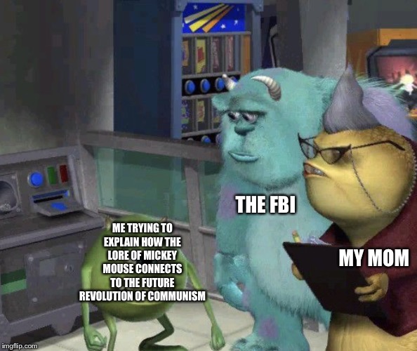 Me trying to explain how... | THE FBI; ME TRYING TO EXPLAIN HOW THE LORE OF MICKEY MOUSE CONNECTS TO THE FUTURE REVOLUTION OF COMMUNISM; MY MOM | image tagged in me trying to explain,mike wazowski,fbi,communism,we need communism | made w/ Imgflip meme maker