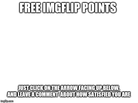 Blank White Template | FREE IMGFLIP POINTS; JUST CLICK ON THE ARROW FACING UP BELOW, AND LEAVE A COMMENT  ABOUT HOW SATISFIED YOU ARE | image tagged in blank white template | made w/ Imgflip meme maker