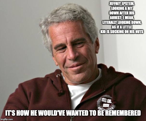 Jeffrey Epstein | JEFFREY EPSTEIN, LOOKING A BIT DOWN AFTER HIS ARREST; I MEAN, LITERALLY LOOKING DOWN, AS IF A LITTLE KID IS SUCKING ON HIS NUTS; IT'S HOW HE WOULD'VE WANTED TO BE REMEMBERED | image tagged in jeffrey epstein,memes | made w/ Imgflip meme maker