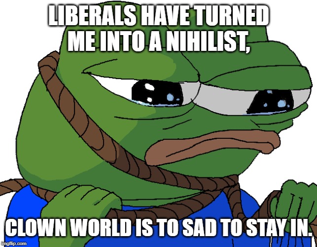 Convince me that Clown World is actually funny my fellow imgflippers, I can't stand it any more. | LIBERALS HAVE TURNED ME INTO A NIHILIST, CLOWN WORLD IS TO SAD TO STAY IN. | image tagged in politics,pepe,clown world | made w/ Imgflip meme maker