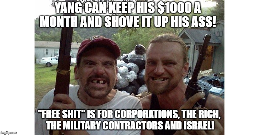 Trump voters | YANG CAN KEEP HIS $1000 A MONTH AND SHOVE IT UP HIS ASS! "FREE SHIT" IS FOR CORPORATIONS, THE RICH, 
THE MILITARY CONTRACTORS AND ISRAEL! | image tagged in trump voters | made w/ Imgflip meme maker