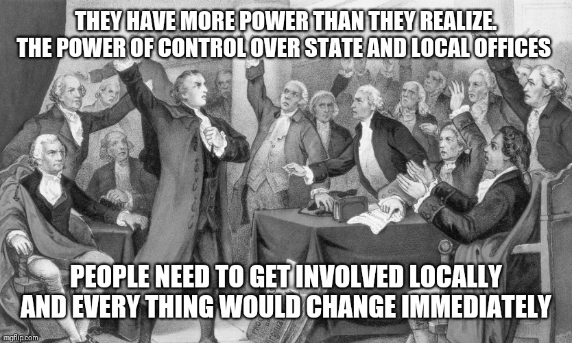 Founding Fathers arguing | THEY HAVE MORE POWER THAN THEY REALIZE. THE POWER OF CONTROL OVER STATE AND LOCAL OFFICES; PEOPLE NEED TO GET INVOLVED LOCALLY  AND EVERY THING WOULD CHANGE IMMEDIATELY | image tagged in founding fathers arguing | made w/ Imgflip meme maker