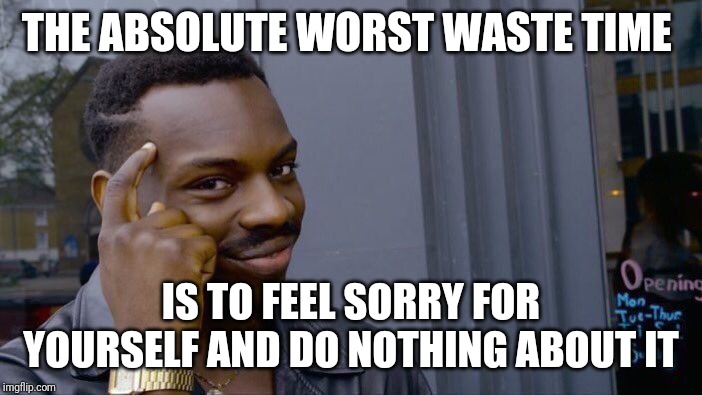 Roll Safe Think About It | THE ABSOLUTE WORST WASTE TIME; IS TO FEEL SORRY FOR YOURSELF AND DO NOTHING ABOUT IT | image tagged in memes,roll safe think about it | made w/ Imgflip meme maker