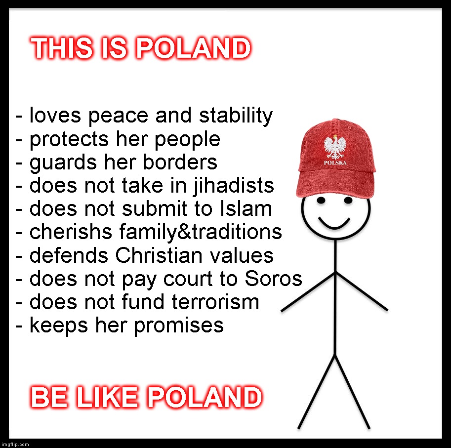 Be Like Bill | THIS IS POLAND; - loves peace and stability
- protects her people
- guards her borders
- does not take in jihadists
- does not submit to Islam
- cherishs family&traditions
- defends Christian values
- does not pay court to Soros
- does not fund terrorism
- keeps her promises; BE LIKE POLAND | image tagged in memes,be like bill,eu,immigration,islamists | made w/ Imgflip meme maker
