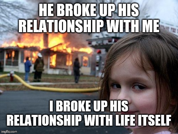 Disaster Girl Meme | HE BROKE UP HIS RELATIONSHIP WITH ME; I BROKE UP HIS RELATIONSHIP WITH LIFE ITSELF | image tagged in memes,disaster girl | made w/ Imgflip meme maker