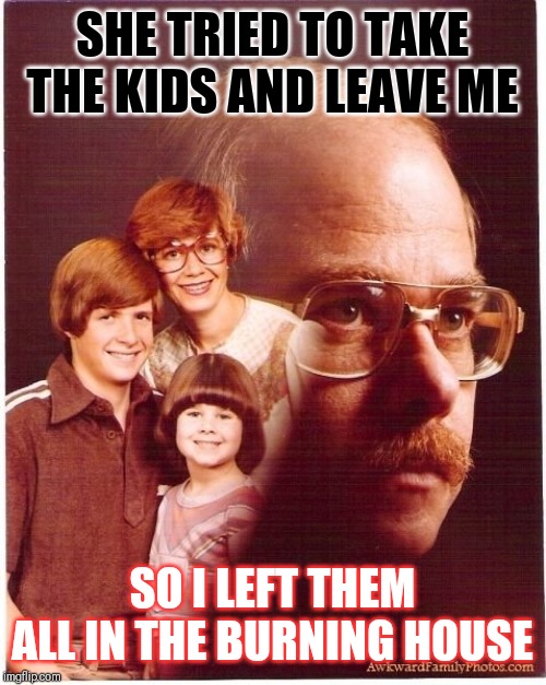 Vengeance Dad | SHE TRIED TO TAKE THE KIDS AND LEAVE ME; SO I LEFT THEM ALL IN THE BURNING HOUSE | image tagged in memes,vengeance dad | made w/ Imgflip meme maker