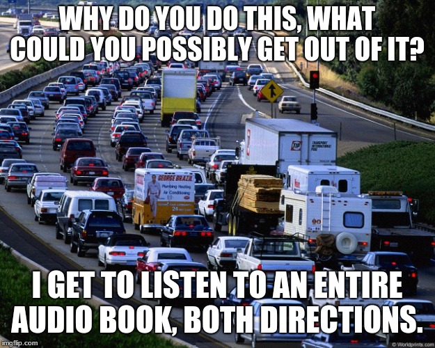 Yes, I know that you are in a hurry but I am in front of you | WHY DO YOU DO THIS, WHAT COULD YOU POSSIBLY GET OUT OF IT? I GET TO LISTEN TO AN ENTIRE AUDIO BOOK, BOTH DIRECTIONS. | image tagged in traffic jam,yes i do it on purpose,slow down,enjoy the ride,listen to a book,slow your roll | made w/ Imgflip meme maker