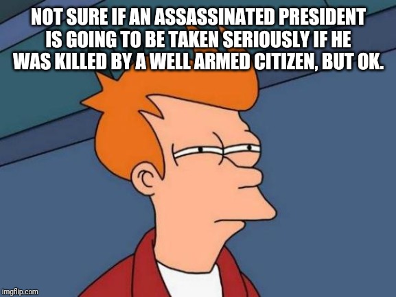 Futurama Fry Meme | NOT SURE IF AN ASSASSINATED PRESIDENT IS GOING TO BE TAKEN SERIOUSLY IF HE WAS KILLED BY A WELL ARMED CITIZEN, BUT OK. | image tagged in memes,futurama fry | made w/ Imgflip meme maker