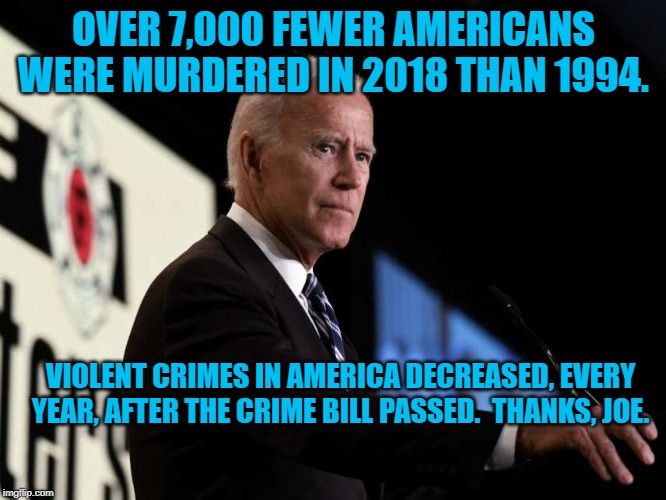 Joe Biden | OVER 7,000 FEWER AMERICANS WERE MURDERED IN 2018 THAN 1994. VIOLENT CRIMES IN AMERICA DECREASED, EVERY YEAR, AFTER THE CRIME BILL PASSED.  THANKS, JOE. | image tagged in joe biden | made w/ Imgflip meme maker