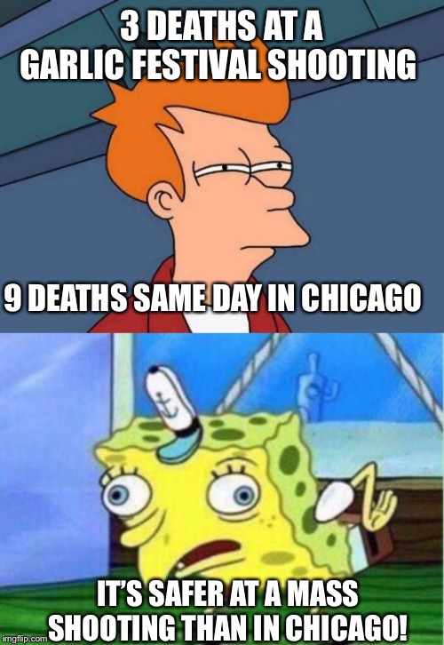 That’s ok. Nobody cares unless you can push gun control. | 3 DEATHS AT A GARLIC FESTIVAL SHOOTING; 9 DEATHS SAME DAY IN CHICAGO; IT’S SAFER AT A MASS SHOOTING THAN IN CHICAGO! | image tagged in chicago,mass shooting,politics,gun control,california,liberal hypocrisy | made w/ Imgflip meme maker