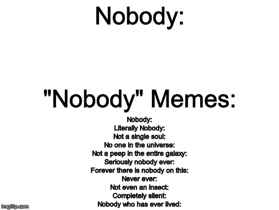 Blank White Template | Nobody:; "Nobody" Memes:; Nobody:
Literally Nobody:
Not a single soul:
No one in the universe:
Not a peep in the entire galaxy:
Seriously nobody ever:
Forever there is nobody on this:
Never ever:
Not even an insect:
Completely silent:
Nobody who has ever lived: | image tagged in blank white template | made w/ Imgflip meme maker