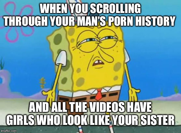 Angry Spongebob | WHEN YOU SCROLLING THROUGH YOUR MAN’S PORN HISTORY; AND ALL THE VIDEOS HAVE GIRLS WHO LOOK LIKE YOUR SISTER | image tagged in angry spongebob | made w/ Imgflip meme maker