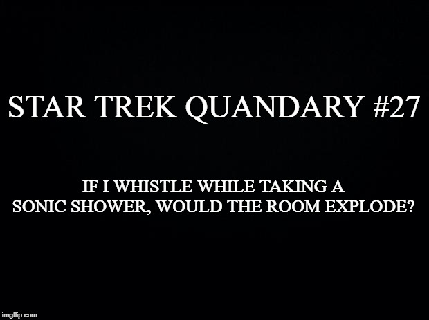 Black background | STAR TREK QUANDARY #27; IF I WHISTLE WHILE TAKING A SONIC SHOWER, WOULD THE ROOM EXPLODE? | image tagged in black background | made w/ Imgflip meme maker