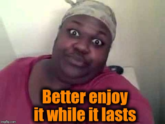 Black woman | Better enjoy it while it lasts | image tagged in black woman | made w/ Imgflip meme maker