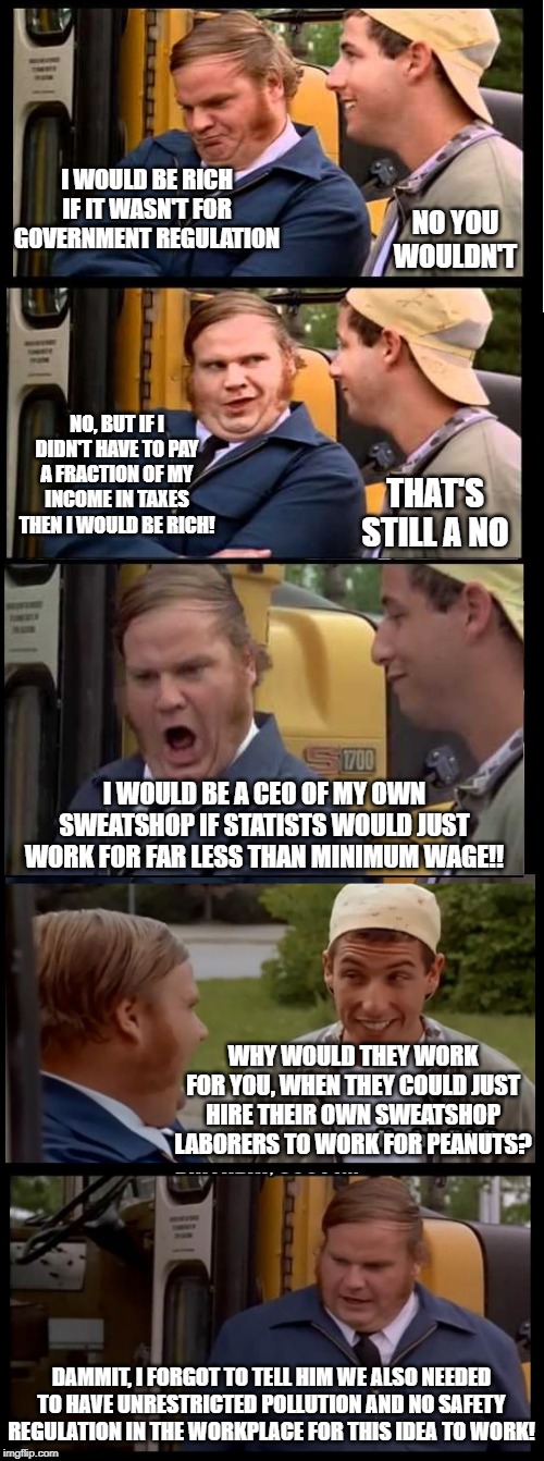 I WOULD BE RICH IF IT WASN'T FOR GOVERNMENT REGULATION; NO YOU WOULDN'T; NO, BUT IF I DIDN'T HAVE TO PAY A FRACTION OF MY INCOME IN TAXES THEN I WOULD BE RICH! THAT'S STILL A NO; I WOULD BE A CEO OF MY OWN SWEATSHOP IF STATISTS WOULD JUST WORK FOR FAR LESS THAN MINIMUM WAGE!! WHY WOULD THEY WORK FOR YOU, WHEN THEY COULD JUST HIRE THEIR OWN SWEATSHOP LABORERS TO WORK FOR PEANUTS? DAMMIT, I FORGOT TO TELL HIM WE ALSO NEEDED TO HAVE UNRESTRICTED POLLUTION AND NO SAFETY REGULATION IN THE WORKPLACE FOR THIS IDEA TO WORK! | image tagged in libertarian | made w/ Imgflip meme maker