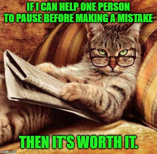 Smart Cat | IF I CAN HELP ONE PERSON TO PAUSE BEFORE MAKING A MISTAKE THEN IT'S WORTH IT. | image tagged in smart cat | made w/ Imgflip meme maker