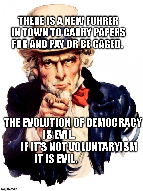 Uncle Sam Meme | THERE IS A NEW FUHRER IN TOWN TO CARRY PAPERS FOR AND PAY OR BE CAGED. THE EVOLUTION OF DEMOCRACY IS EVIL.                     IF IT'S NOT VOLUNTARYISM IT IS EVIL. | image tagged in memes,uncle sam | made w/ Imgflip meme maker