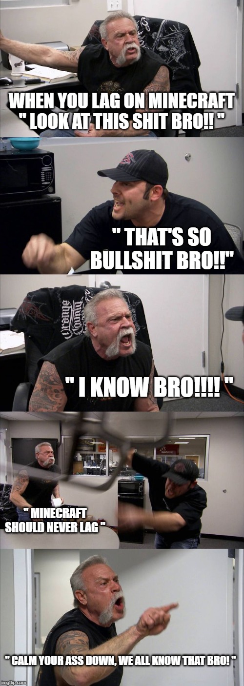 American Chopper Argument | WHEN YOU LAG ON MINECRAFT
" LOOK AT THIS SHIT BRO!! "; " THAT'S SO BULLSHIT BRO!!"; " I KNOW BRO!!!! "; " MINECRAFT SHOULD NEVER LAG "; " CALM YOUR ASS DOWN, WE ALL KNOW THAT BRO! " | image tagged in memes,american chopper argument | made w/ Imgflip meme maker