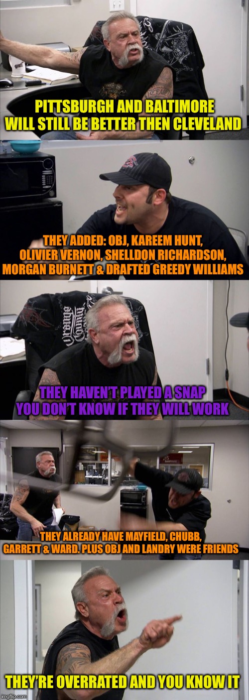 American Chopper Argument Meme | PITTSBURGH AND BALTIMORE WILL STILL BE BETTER THEN CLEVELAND; THEY ADDED: OBJ, KAREEM HUNT, OLIVIER VERNON, SHELLDON RICHARDSON, MORGAN BURNETT & DRAFTED GREEDY WILLIAMS; THEY HAVEN’T PLAYED A SNAP YOU DON’T KNOW IF THEY WILL WORK; THEY ALREADY HAVE MAYFIELD, CHUBB, GARRETT & WARD. PLUS OBJ AND LANDRY WERE FRIENDS; THEY’RE OVERRATED AND YOU KNOW IT | image tagged in memes,american chopper argument | made w/ Imgflip meme maker