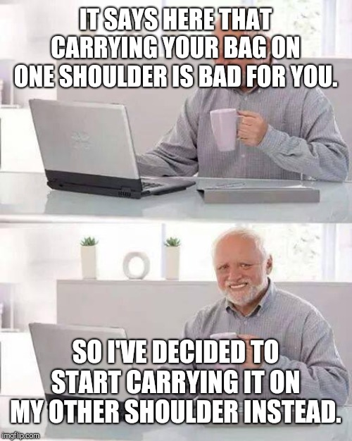 Hide the Pain Harold | IT SAYS HERE THAT CARRYING YOUR BAG ON ONE SHOULDER IS BAD FOR YOU. SO I'VE DECIDED TO START CARRYING IT ON MY OTHER SHOULDER INSTEAD. | image tagged in memes,hide the pain harold | made w/ Imgflip meme maker