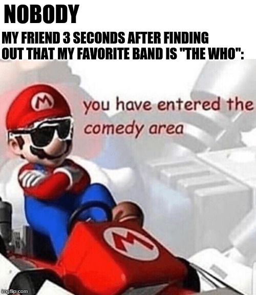 You have entered the comedy area | NOBODY; MY FRIEND 3 SECONDS AFTER FINDING OUT THAT MY FAVORITE BAND IS "THE WHO": | image tagged in you have entered the comedy area | made w/ Imgflip meme maker