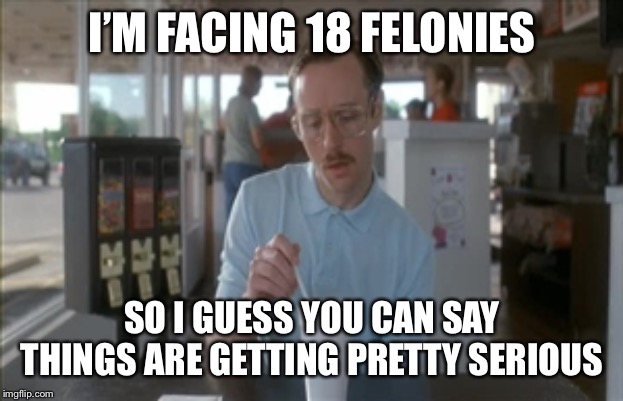 So I Guess You Can Say Things Are Getting Pretty Serious | I’M FACING 18 FELONIES; SO I GUESS YOU CAN SAY THINGS ARE GETTING PRETTY SERIOUS | image tagged in memes,so i guess you can say things are getting pretty serious | made w/ Imgflip meme maker