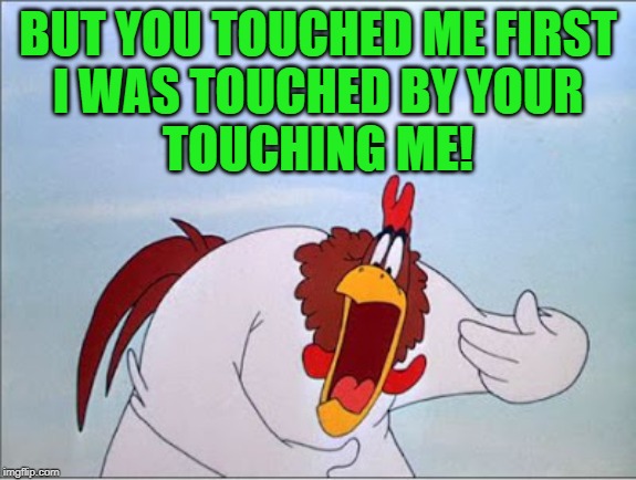 foghorn | BUT YOU TOUCHED ME FIRST
I WAS TOUCHED BY YOUR
TOUCHING ME! | image tagged in foghorn | made w/ Imgflip meme maker