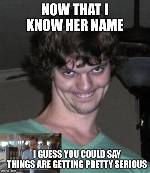 Creepy guy  | NOW THAT I KNOW HER NAME I GUESS YOU COULD SAY THINGS ARE GETTING PRETTY SERIOUS | image tagged in creepy guy | made w/ Imgflip meme maker