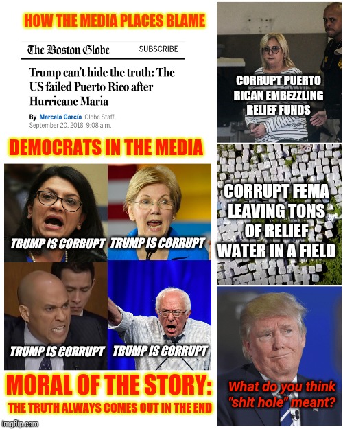 Gaslight VS Reality | HOW THE MEDIA PLACES BLAME; CORRUPT PUERTO RICAN EMBEZZLING RELIEF FUNDS; DEMOCRATS IN THE MEDIA; CORRUPT FEMA LEAVING TONS OF RELIEF WATER IN A FIELD; TRUMP IS CORRUPT; TRUMP IS CORRUPT; TRUMP IS CORRUPT; TRUMP IS CORRUPT; MORAL OF THE STORY:; What do you think "shit hole" meant? THE TRUTH ALWAYS COMES OUT IN THE END | image tagged in biased media,democrats,politics,president trump,so true meme | made w/ Imgflip meme maker