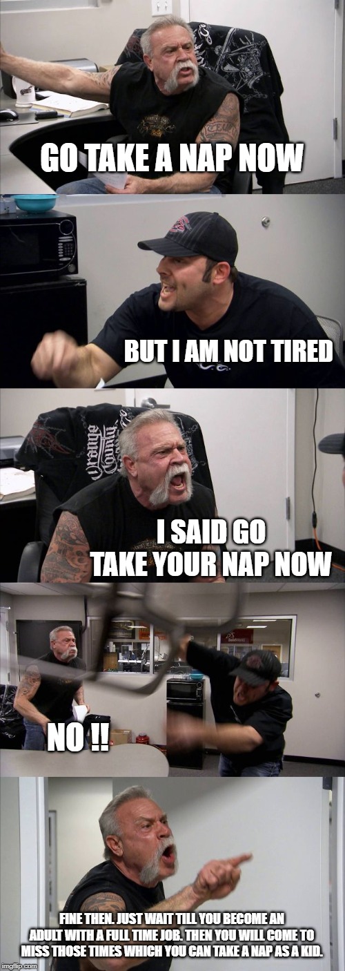 what my kid says to me and what i reply to my kid. | GO TAKE A NAP NOW; BUT I AM NOT TIRED; I SAID GO TAKE YOUR NAP NOW; NO !! FINE THEN. JUST WAIT TILL YOU BECOME AN ADULT WITH A FULL TIME JOB. THEN YOU WILL COME TO MISS THOSE TIMES WHICH YOU CAN TAKE A NAP AS A KID. | image tagged in memes,american chopper argument | made w/ Imgflip meme maker