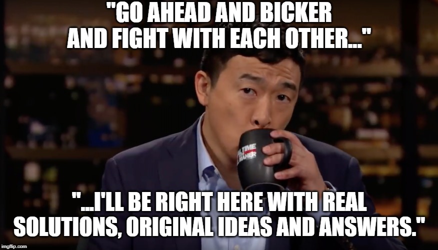Andrew Yang drinking tea | "GO AHEAD AND BICKER AND FIGHT WITH EACH OTHER..."; "...I'LL BE RIGHT HERE WITH REAL SOLUTIONS, ORIGINAL IDEAS AND ANSWERS." | image tagged in andrew yang drinking tea | made w/ Imgflip meme maker