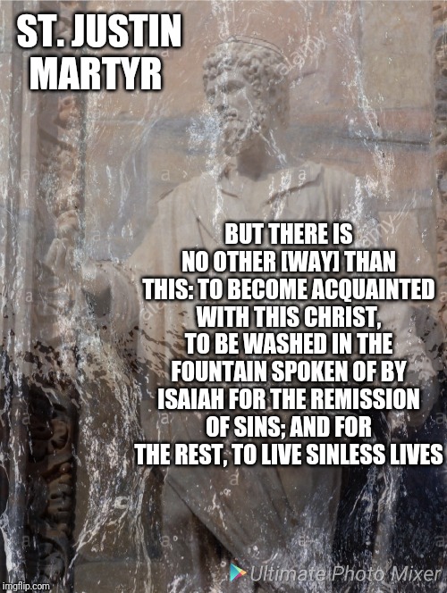 Washed by the Water | ST. JUSTIN MARTYR; BUT THERE IS NO OTHER [WAY] THAN THIS: TO BECOME ACQUAINTED WITH THIS CHRIST, TO BE WASHED IN THE FOUNTAIN SPOKEN OF BY ISAIAH FOR THE REMISSION OF SINS; AND FOR THE REST, TO LIVE SINLESS LIVES | image tagged in catholic,christian,water,jesus christ,baptism,philosophy | made w/ Imgflip meme maker
