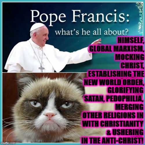 GRUMP VS POPE | HIMSELF, GLOBAL MARXISM, MOCKING CHRIST, ESTABLISHING THE NEW WORLD ORDER, GLORIFYING SATAN, PEDOPHILIA, MERGING OTHER RELIGIONS IN WITH CHRISTIANITY & USHERING IN THE ANTI-CHRIST! | image tagged in grump vs pope | made w/ Imgflip meme maker