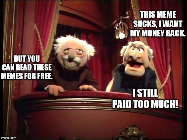 Quit you two! | THIS MEME SUCKS, I WANT MY MONEY BACK. BUT YOU CAN READ THESE MEMES FOR FREE. I STILL PAID TOO MUCH! | image tagged in statler and waldorf | made w/ Imgflip meme maker