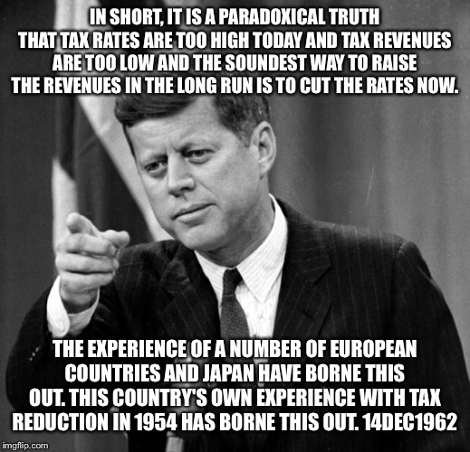 JFK | IN SHORT, IT IS A PARADOXICAL TRUTH THAT TAX RATES ARE TOO HIGH TODAY AND TAX REVENUES ARE TOO LOW AND THE SOUNDEST WAY TO RAISE THE REVENUES IN THE LONG RUN IS TO CUT THE RATES NOW. THE EXPERIENCE OF A NUMBER OF EUROPEAN COUNTRIES AND JAPAN HAVE BORNE THIS OUT. THIS COUNTRY'S OWN EXPERIENCE WITH TAX REDUCTION IN 1954 HAS BORNE THIS OUT. 14DEC1962 | image tagged in jfk | made w/ Imgflip meme maker