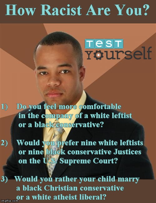 Sort it out: ask this any Trump supporter | How Racist Are You? 1)    Do you feel more comfortable
        in the company of a white leftist
        or a black conservative?
 
2)    Would you prefer nine white leftists
        or nine black conservative Justices
        on the U.S. Supreme Court?
 
3)   Would you rather your child marry
       a black Christian conservative
       or a white atheist liberal? | image tagged in memes,successful black man,not racist | made w/ Imgflip meme maker