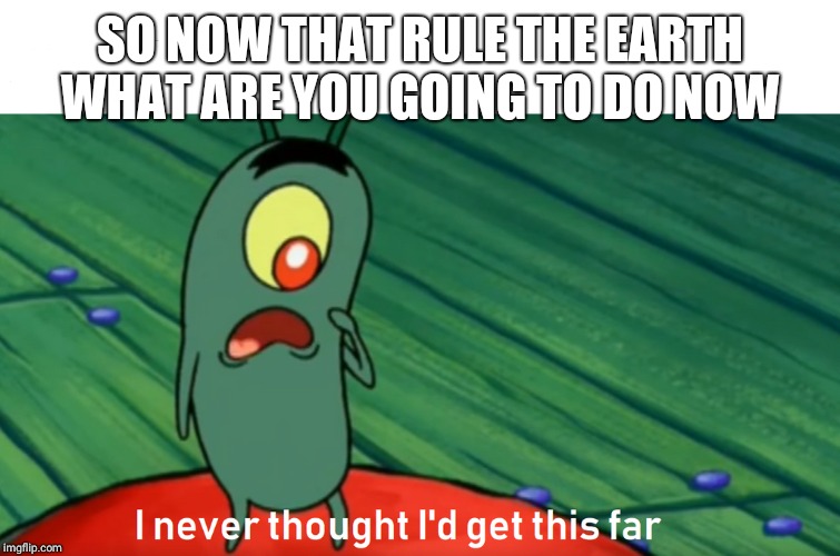 plankton get this far | SO NOW THAT RULE THE EARTH WHAT ARE YOU GOING TO DO NOW | image tagged in plankton get this far | made w/ Imgflip meme maker