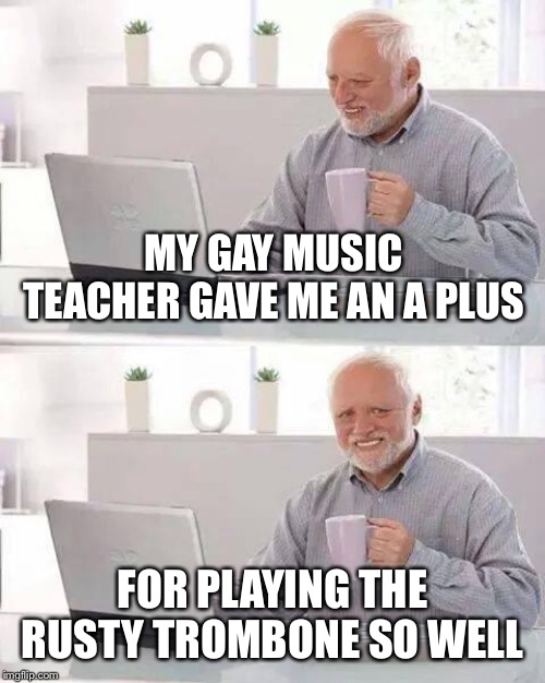 Hide the Pain Harold Meme | MY GAY MUSIC TEACHER GAVE ME AN A PLUS; FOR PLAYING THE RUSTY TROMBONE SO WELL | image tagged in memes,hide the pain harold | made w/ Imgflip meme maker