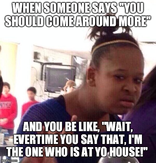 Black Girl Wat | WHEN SOMEONE SAYS "YOU SHOULD COME AROUND MORE"; AND YOU BE LIKE, "WAIT, EVERTIME YOU SAY THAT, I'M THE ONE WHO IS AT YO HOUSE!" | image tagged in memes,black girl wat | made w/ Imgflip meme maker