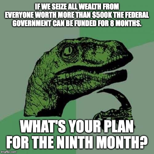 If you think the rich can pay for your delusion, you are a special kind of stupid. | IF WE SEIZE ALL WEALTH FROM EVERYONE WORTH MORE THAN $500K THE FEDERAL GOVERNMENT CAN BE FUNDED FOR 8 MONTHS. WHAT'S YOUR PLAN FOR THE NINTH MONTH? | image tagged in 2019,socialism,democrats,delusional,liars,rich | made w/ Imgflip meme maker