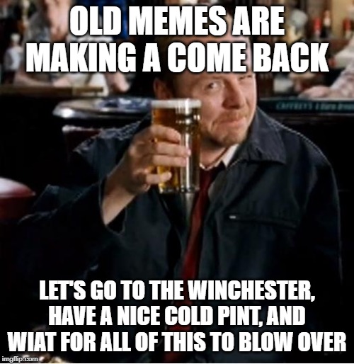 Winchester | OLD MEMES ARE MAKING A COME BACK; LET'S GO TO THE WINCHESTER, HAVE A NICE COLD PINT, AND WIAT FOR ALL OF THIS TO BLOW OVER | image tagged in winchester | made w/ Imgflip meme maker